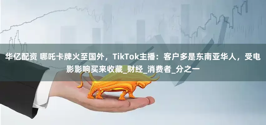 华亿配资 哪吒卡牌火至国外，TikTok主播：客户多是东南亚华人，受电影影响买来收藏_财经_消费者_分之一