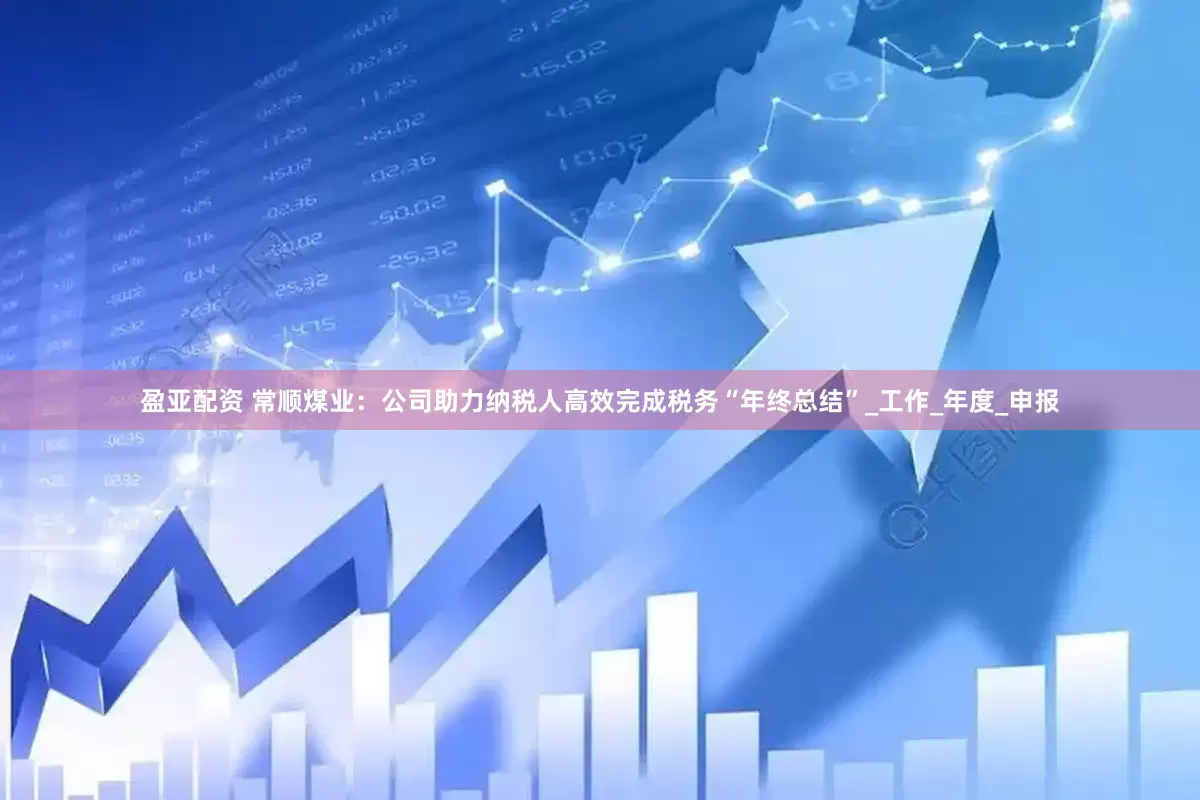 盈亚配资 常顺煤业：公司助力纳税人高效完成税务“年终总结”_工作_年度_申报