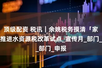 顶级配资 税讯｜余姚税务摸清「家底」推进水资源税改革试点_宣传月_部门_申报