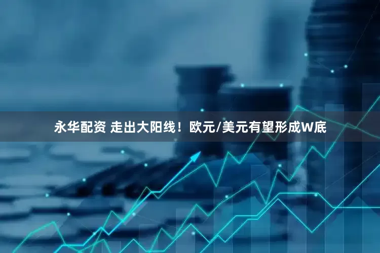 永华配资 走出大阳线！欧元/美元有望形成W底
