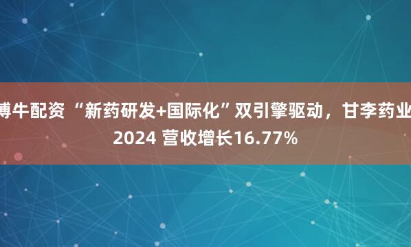 博牛配资 “新药研发+国际化”双引擎驱动，甘李药业 2024 营收增长16.77%