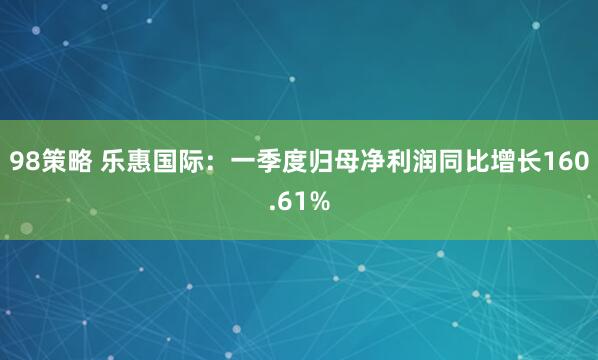 98策略 乐惠国际：一季度归母净利润同比增长160.61%