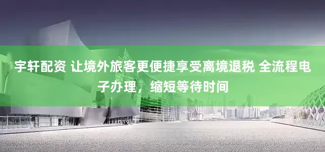 宇轩配资 让境外旅客更便捷享受离境退税 全流程电子办理，缩短等待时间