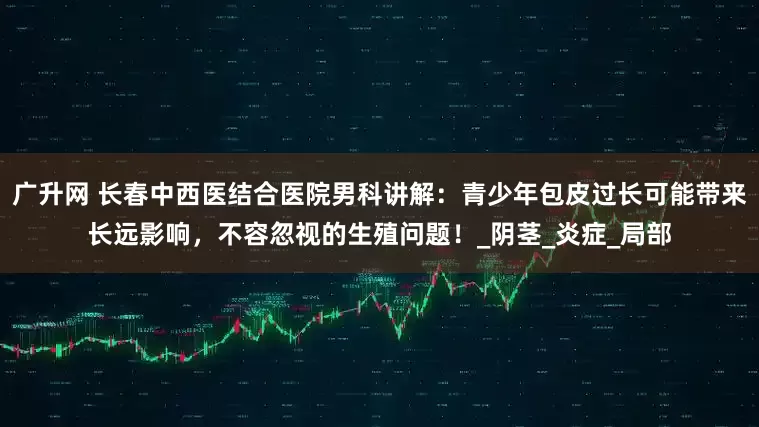 广升网 长春中西医结合医院男科讲解：青少年包皮过长可能带来长远影响，不容忽视的生殖问题！_阴茎_炎症_局部