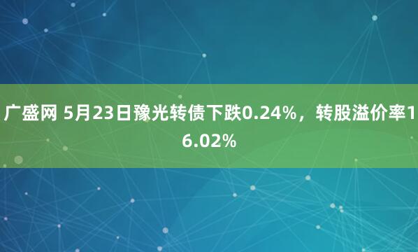 广盛网 5月23日豫光转债下跌0.24%，转股溢价率16.02%