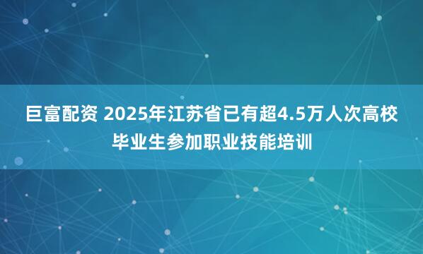 巨富配资 2025年江苏省已有超4.5万人次高校毕业生参加职业技能培训