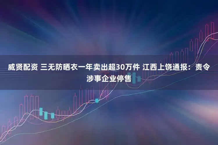 威贤配资 三无防晒衣一年卖出超30万件 江西上饶通报：责令涉事企业停售