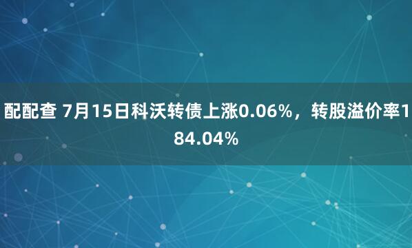配配查 7月15日科沃转债上涨0.06%，转股溢价率184.04%