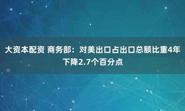 大资本配资 商务部：对美出口占出口总额比重4年下降2.7个百分点