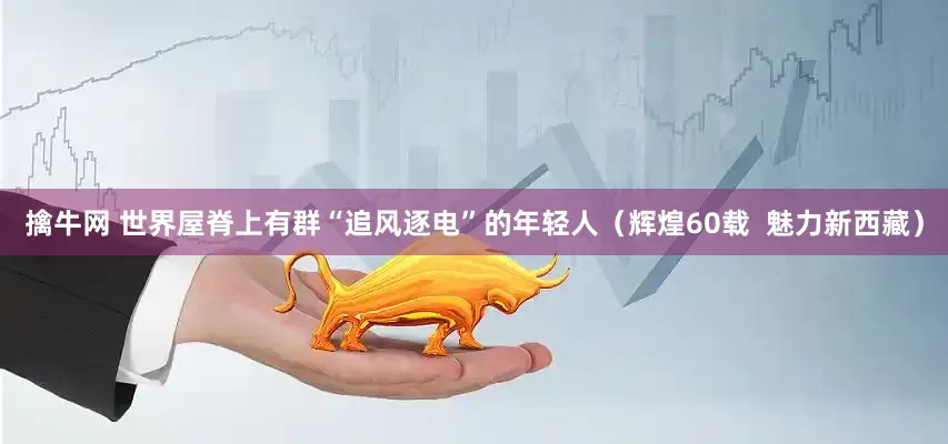 擒牛网 世界屋脊上有群“追风逐电”的年轻人（辉煌60载  魅力新西藏）