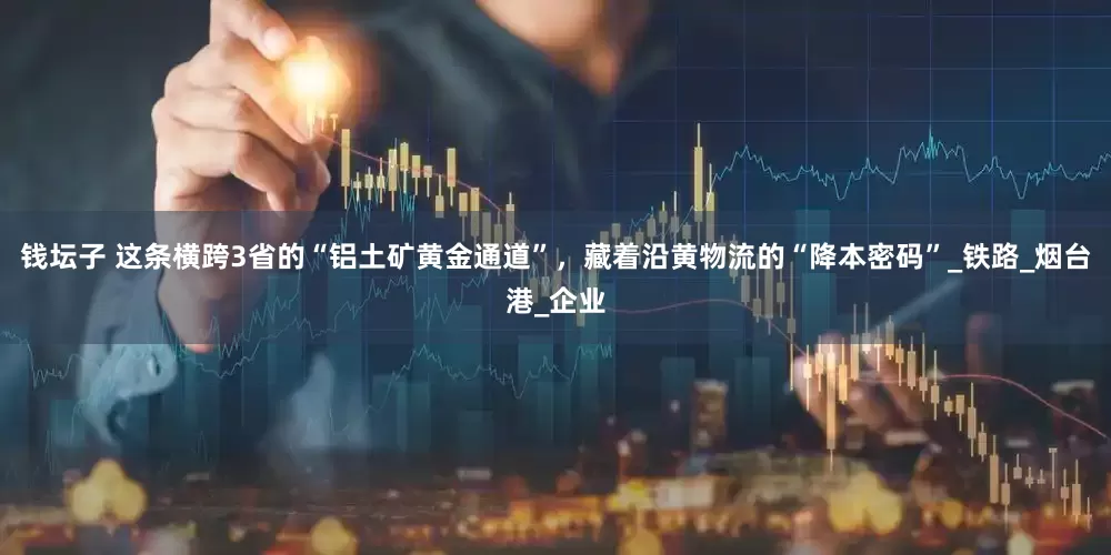 钱坛子 这条横跨3省的“铝土矿黄金通道”，藏着沿黄物流的“降本密码”_铁路_烟台港_企业