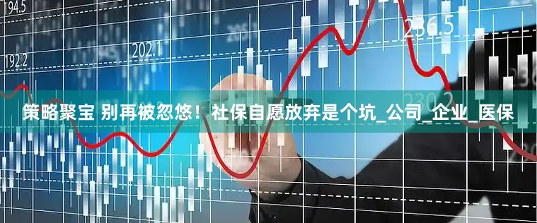策略聚宝 别再被忽悠！社保自愿放弃是个坑_公司_企业_医保