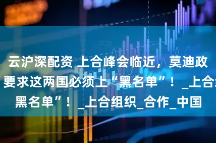 云沪深配资 上合峰会临近，莫迪政府又指手画脚，要求这两国必须上“黑名单”！_上合组织_合作_中国