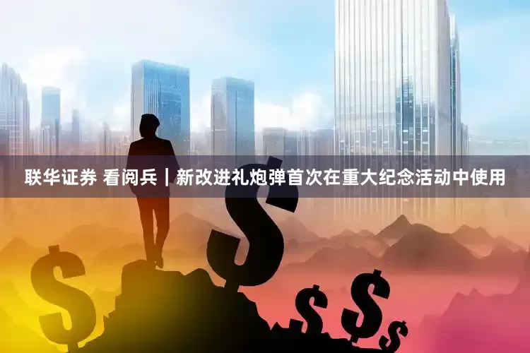 联华证券 看阅兵｜新改进礼炮弹首次在重大纪念活动中使用