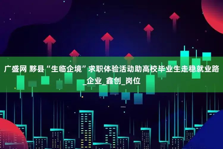 广盛网 黟县“生临企境”求职体验活动助高校毕业生走稳就业路_企业_鑫创_岗位