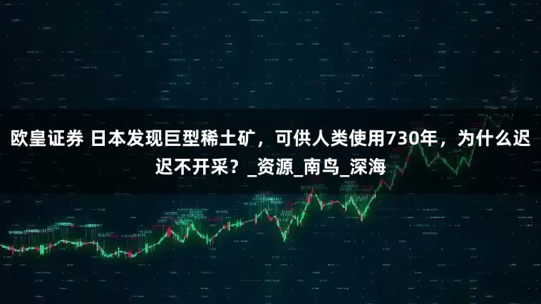 欧皇证券 日本发现巨型稀土矿，可供人类使用730年，为什么迟迟不开采？_资源_南鸟_深海
