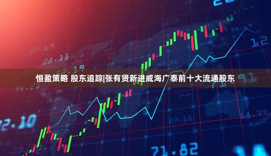 恒盈策略 股东追踪|张有贤新进威海广泰前十大流通股东