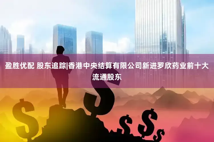盈胜优配 股东追踪|香港中央结算有限公司新进罗欣药业前十大流通股东