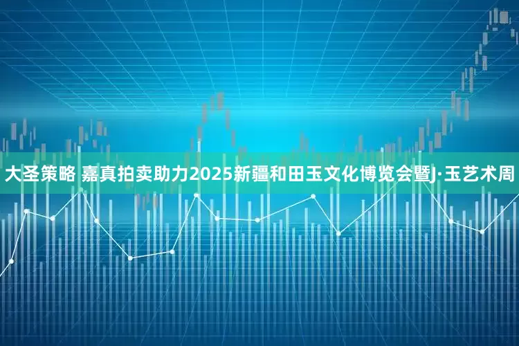 大圣策略 嘉真拍卖助力2025新疆和田玉文化博览会暨J·玉艺术周