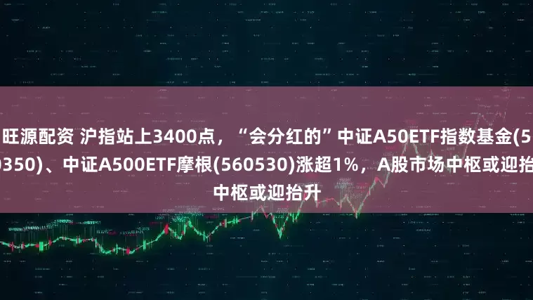 旺源配资 沪指站上3400点，“会分红的”中证A50ETF指数基金(560350)、中证A500ETF摩根(560530)涨超1%，A股市场中枢或迎抬升