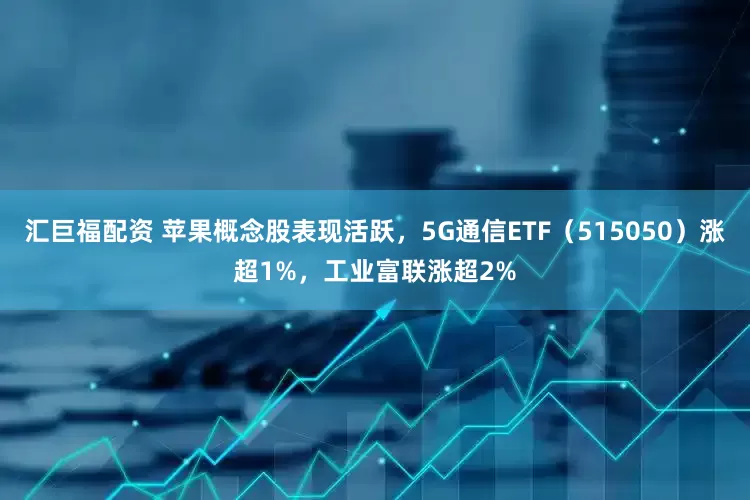汇巨福配资 苹果概念股表现活跃，5G通信ETF（515050）涨超1%，工业富联涨超2%
