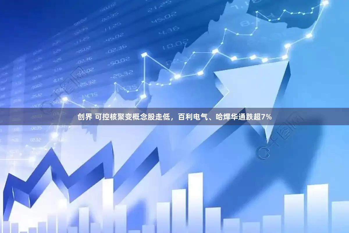创界 可控核聚变概念股走低，百利电气、哈焊华通跌超7%