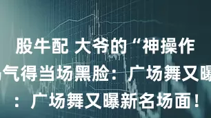 股牛配 大爷的“神操作”，把大妈气得当场黑脸：广场舞又曝新名场面！
