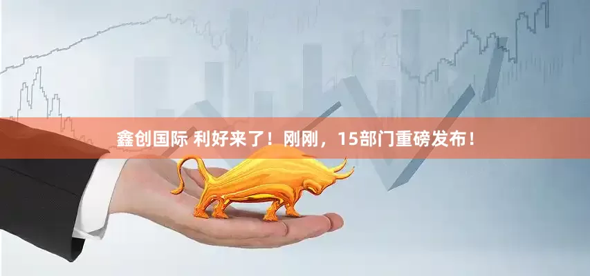 鑫创国际 利好来了！刚刚，15部门重磅发布！