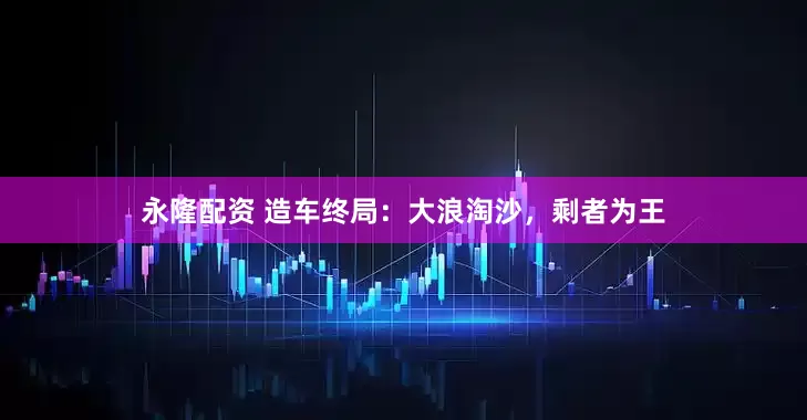 永隆配资 造车终局：大浪淘沙，剩者为王