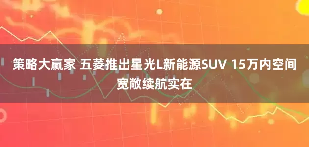 策略大赢家 五菱推出星光L新能源SUV 15万内空间宽敞续航实在