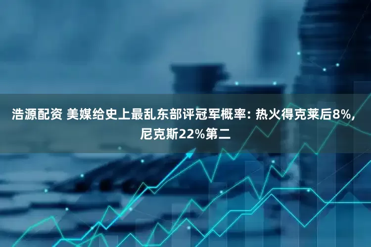 浩源配资 美媒给史上最乱东部评冠军概率: 热火得克莱后8%, 尼克斯22%第二